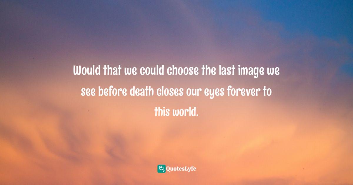 Would that we could choose the last image we see before death closes our eyes forever to this world.
