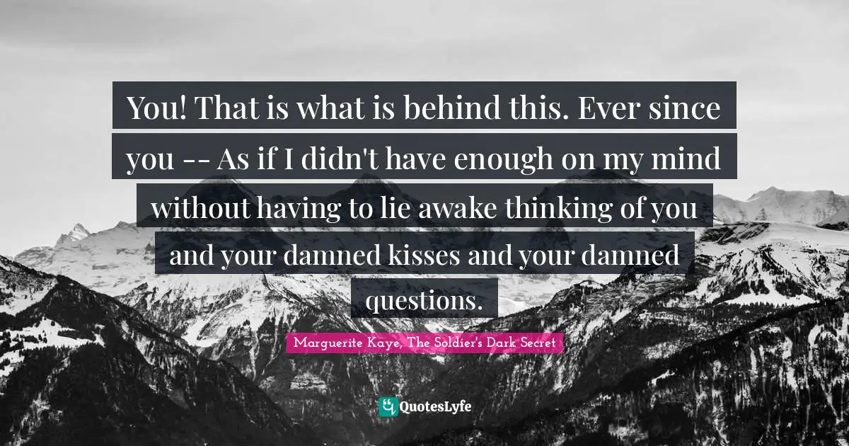 You! That is what is behind this. Ever since you -- As if I didn't have enough on my mind without having to lie awake thinking of you and your damned kisses and your damned questions.