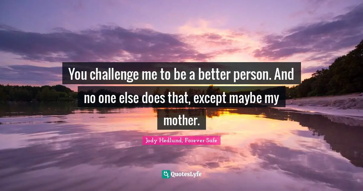 You challenge me to be a better person. And no one else does that, except maybe my mother.