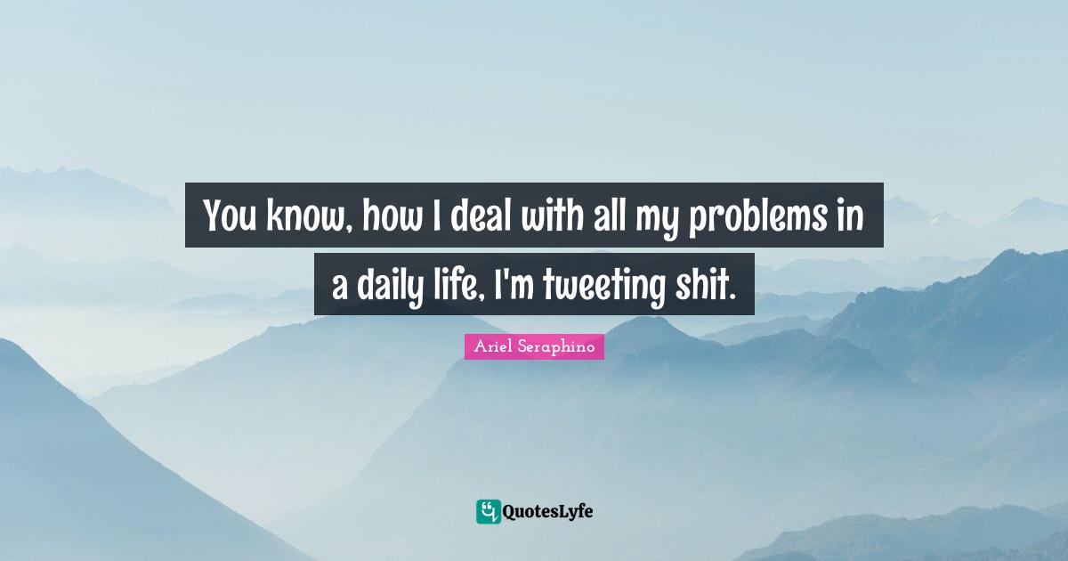 You know, how I deal with all my problems in a daily life, I'm tweeting shit.