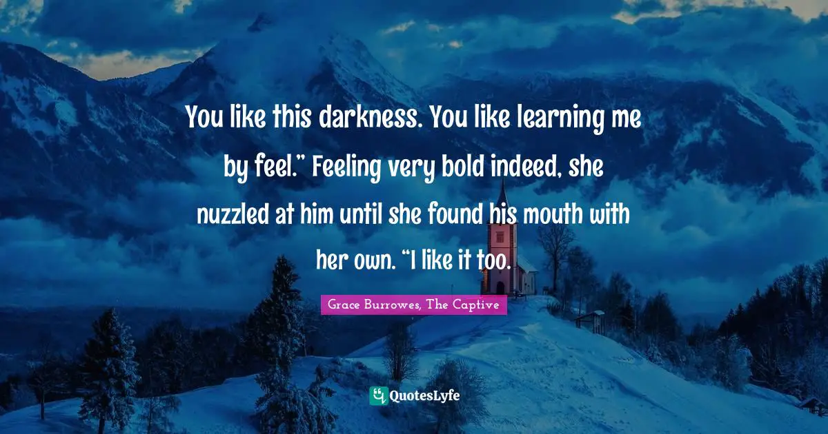 You like this darkness. You like learning me by feel.” Feeling very bold indeed, she nuzzled at him until she found his mouth with her own. “I like it too.