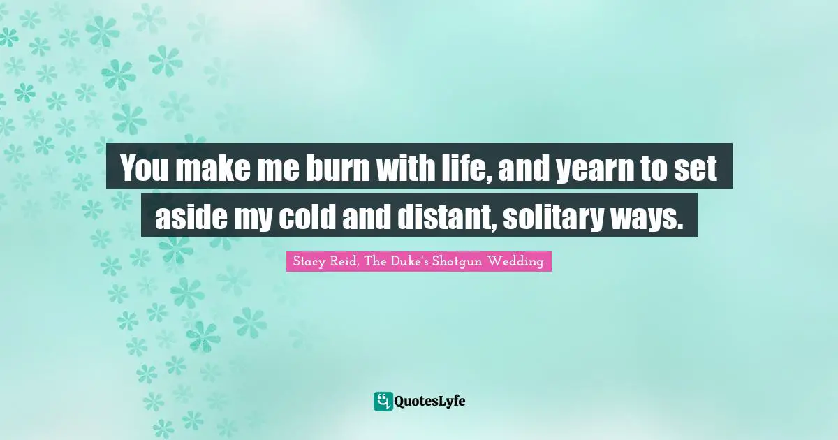 You make me burn with life, and yearn to set aside my cold and distant, solitary ways.