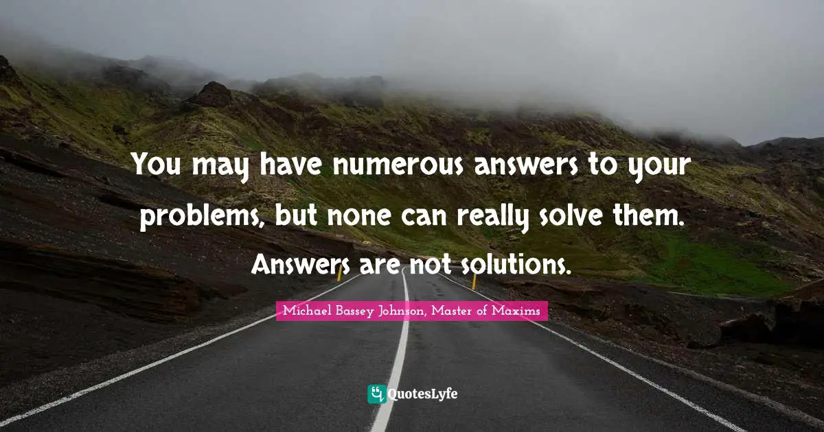 Solution Quotes: "You may have numerous answers to your problems, but none can really solve them. Answers are not solutions."