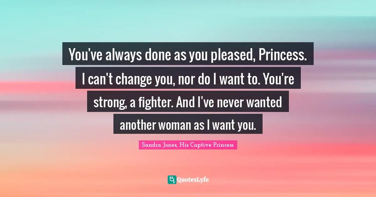 You've always done as you pleased, Princess. I can't change you, nor do I want to. You're strong, a fighter. And I've never wanted another woman as I want you.