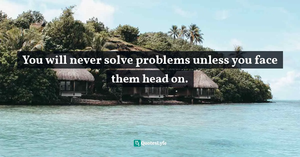 You will never solve problems unless you face them head on.