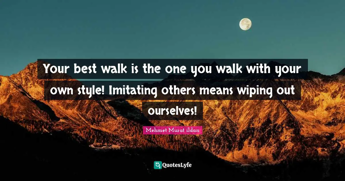 Your best walk is the one you walk with your own style! Imitating others means wiping out ourselves!