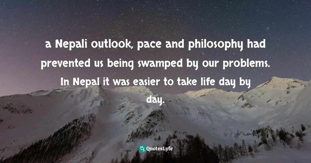 a Nepali outlook, pace and philosophy had prevented us being swamped by our problems. In Nepal it was easier to take life day by day.
