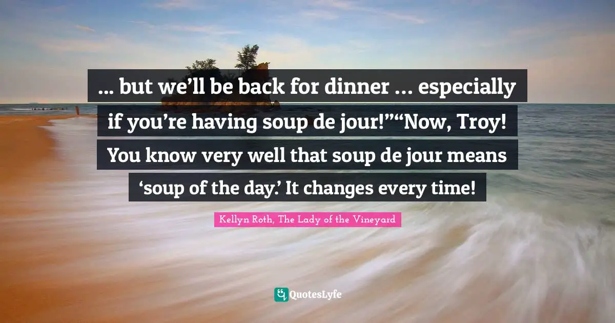 ... but we’ll be back for dinner … especially if you’re having soup de jour!”“Now, Troy! You know very well that soup de jour means ‘soup of the day.’ It changes every time!