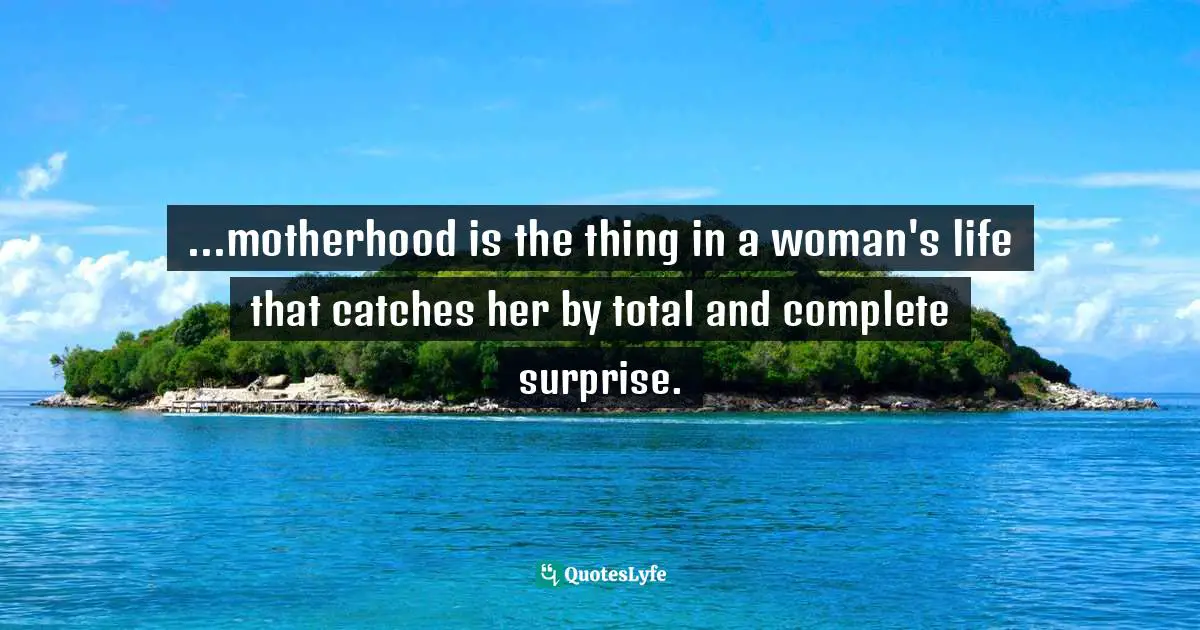 ...motherhood is the thing in a woman's life that catches her by total and complete surprise.
