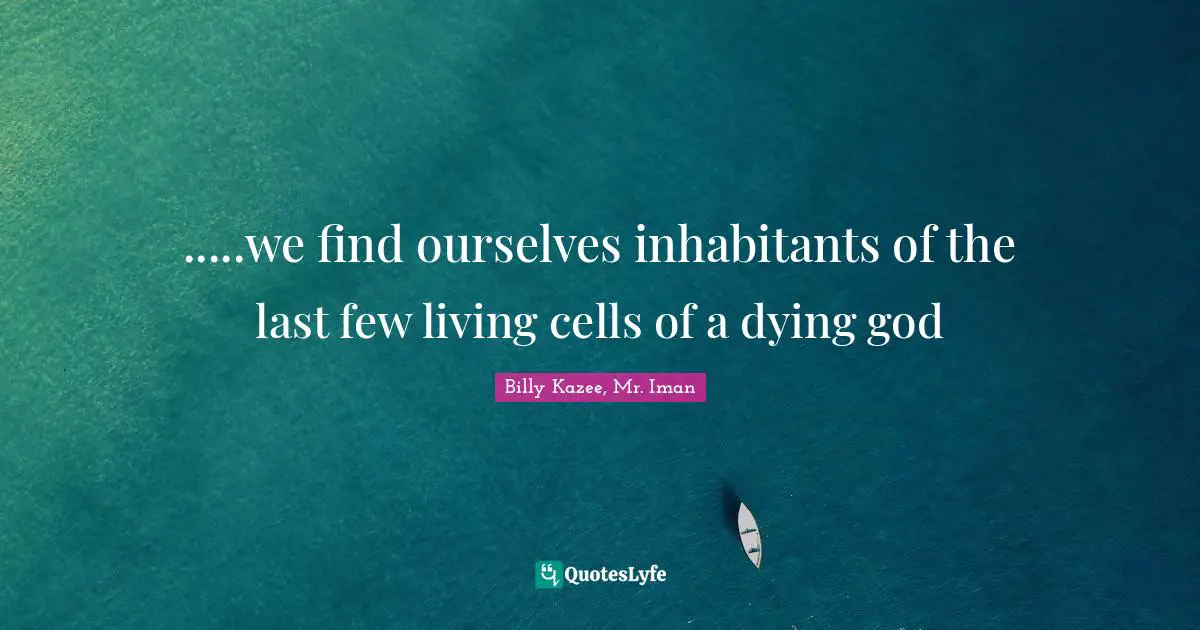 .....we find ourselves inhabitants of the last few living cells of a dying god