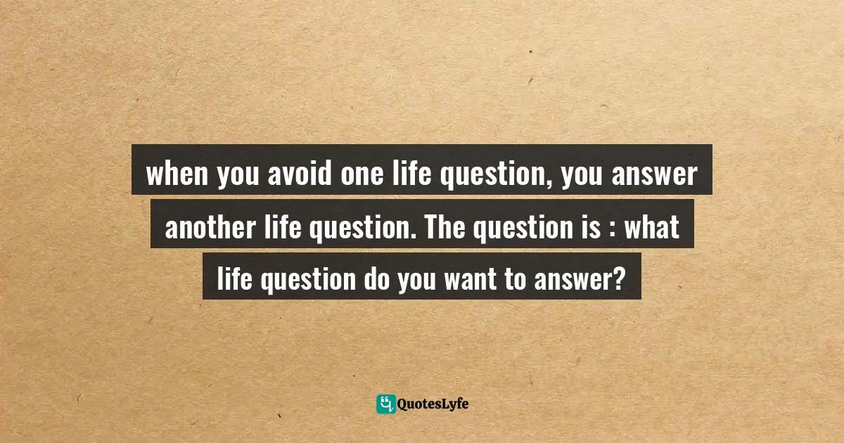 when you avoid one life question, you answer another life question. The question is : what life question do you want to answer?