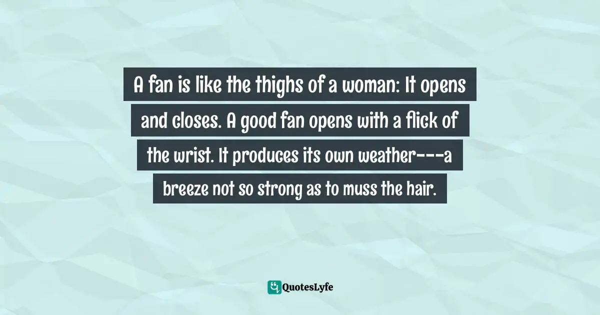 A fan is like the thighs of a woman: It opens and closes. A good fan opens with a flick of the wrist. It produces its own weather---a breeze not so strong as to muss the hair.