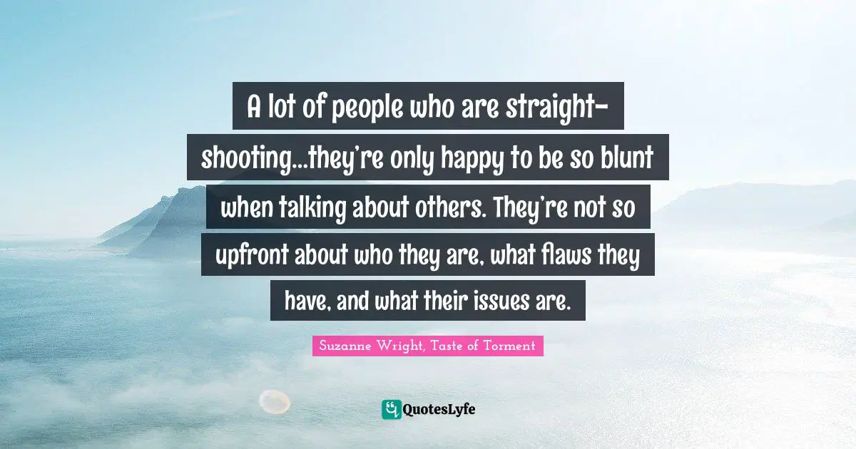 A lot of people who are straight-shooting…they’re only happy to be so blunt when talking about others. They’re not so upfront about who they are, what flaws they have, and what their issues are.