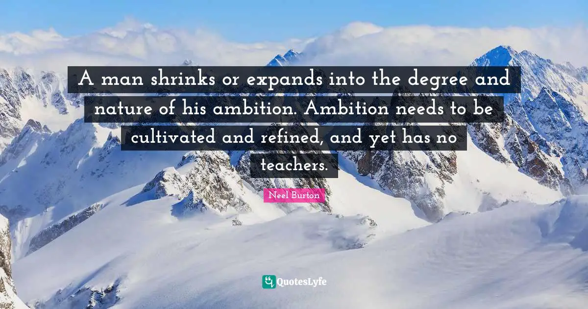 A man shrinks or expands into the degree and nature of his ambition. Ambition needs to be cultivated and refined, and yet has no teachers.