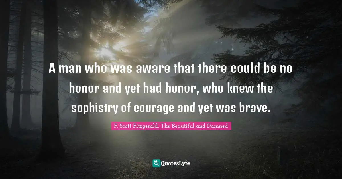 F. Scott Fitzgerald, The Beautiful And Damned Quotes: "A man who was aware that there could be no honor and yet had honor, who knew the sophistry of courage and yet was brave."