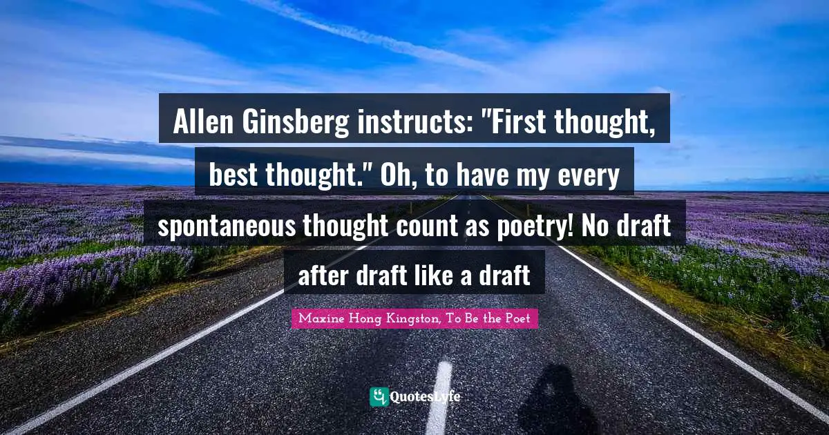 Allen Ginsberg instructs: "First thought, best thought." Oh, to have my every spontaneous thought count as poetry! No draft after draft like a draft