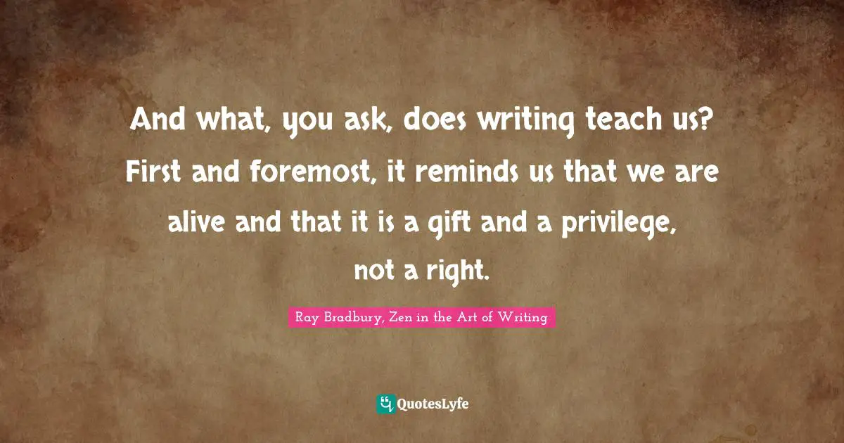 And what, you ask, does writing teach us? First and foremost, it reminds us that we are alive and that it is a gift and a privilege, not a right.