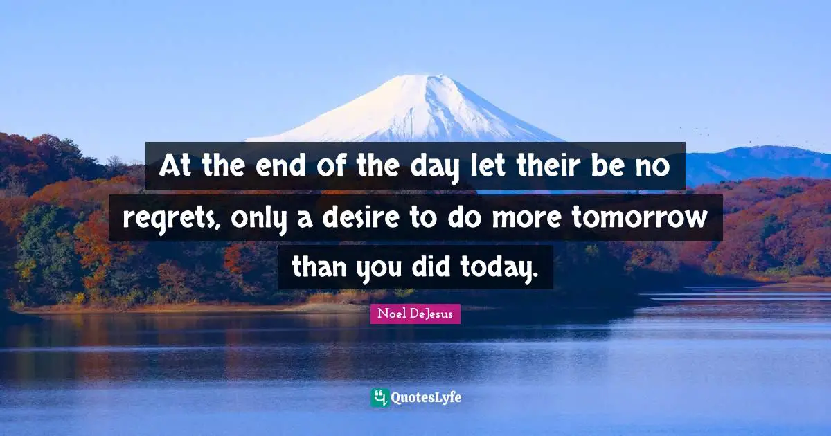 At the end of the day let their be no regrets, only a desire to do more tomorrow than you did today.