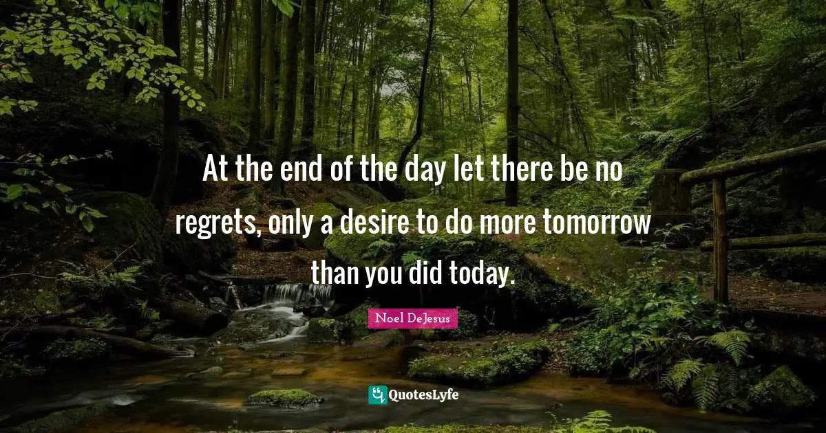 At the end of the day let there be no regrets, only a desire to do more tomorrow than you did today.