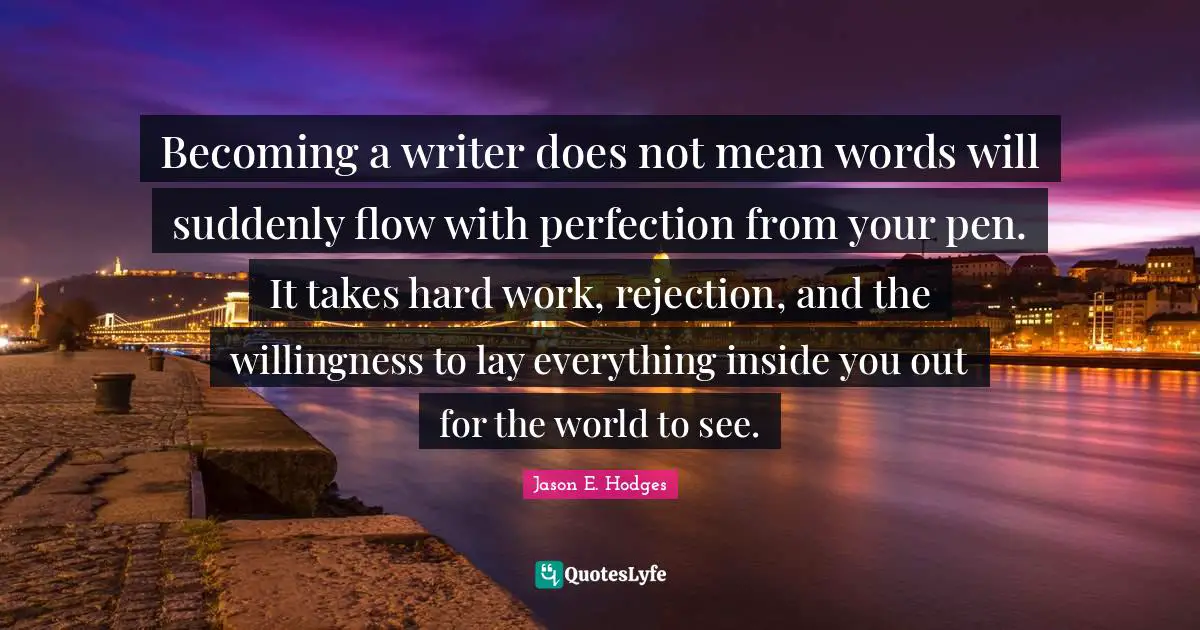 Becoming a writer does not mean words will suddenly flow with perfection from your pen. It takes hard work, rejection, and the willingness to lay everything inside you out for the world to see.