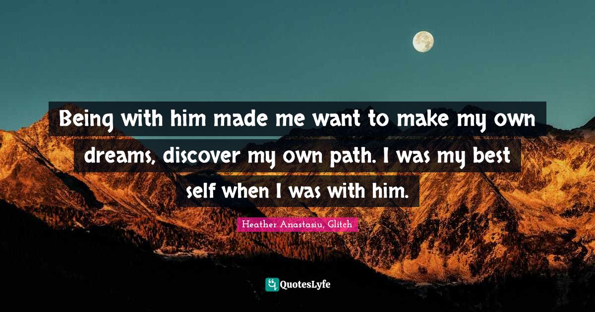 Being with him made me want to make my own dreams, discover my own path. I was my best self when I was with him.