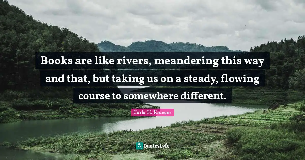 Books are like rivers, meandering this way and that, but taking us on a steady, flowing course to somewhere different.