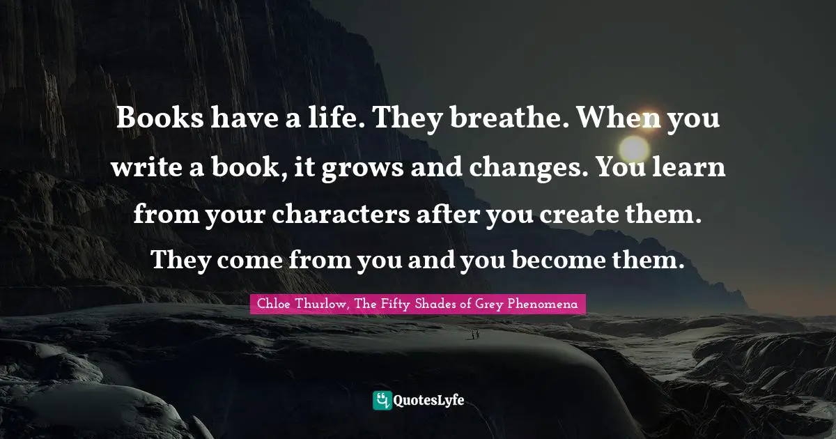 Books have a life. They breathe. When you write a book, it grows and changes. You learn from your characters after you create them. They come from you and you become them.