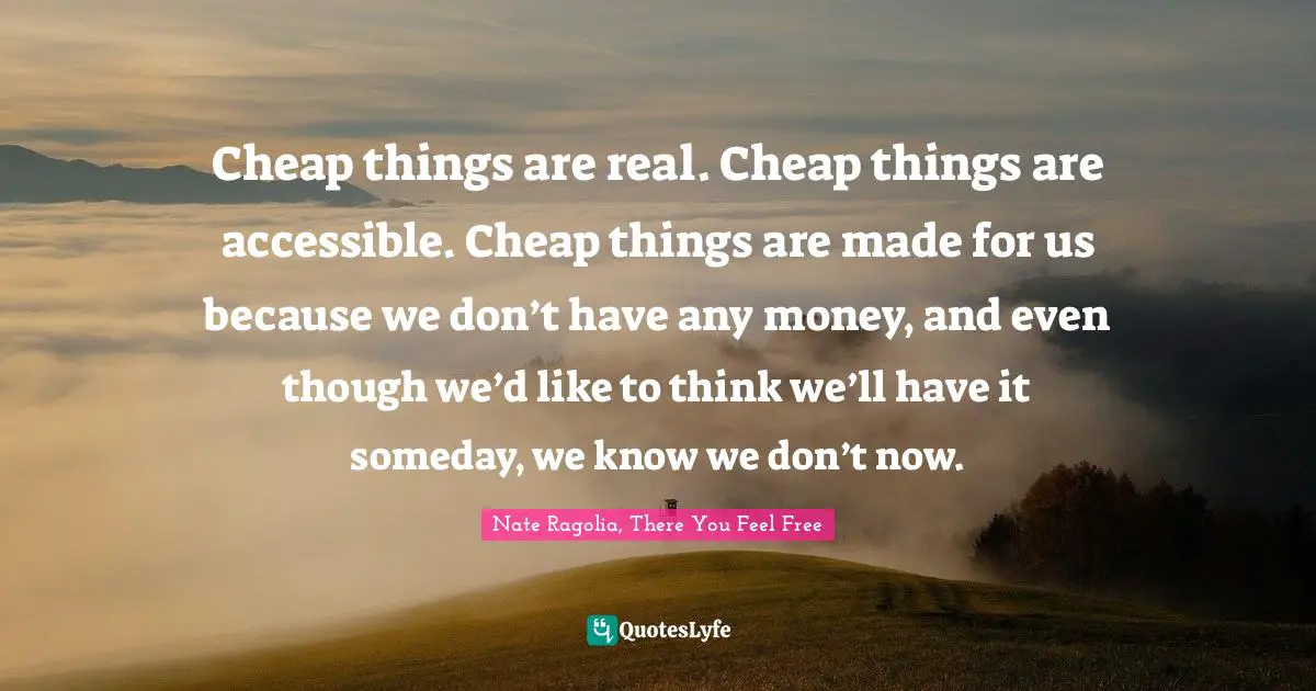 Cheap things are real. Cheap things are accessible. Cheap things are made for us because we don’t have any money, and even though we’d like to think we’ll have it someday, we know we don’t now.