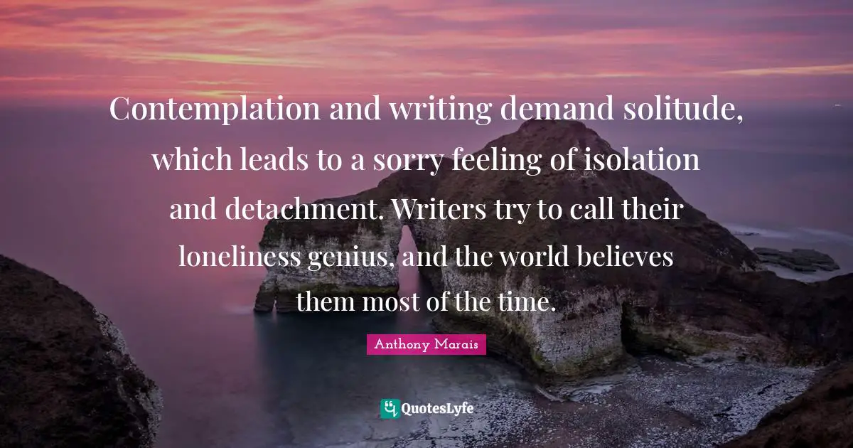 Contemplation and writing demand solitude, which leads to a sorry feeling of isolation and detachment. Writers try to call their loneliness genius, and the world believes them most of the time.
