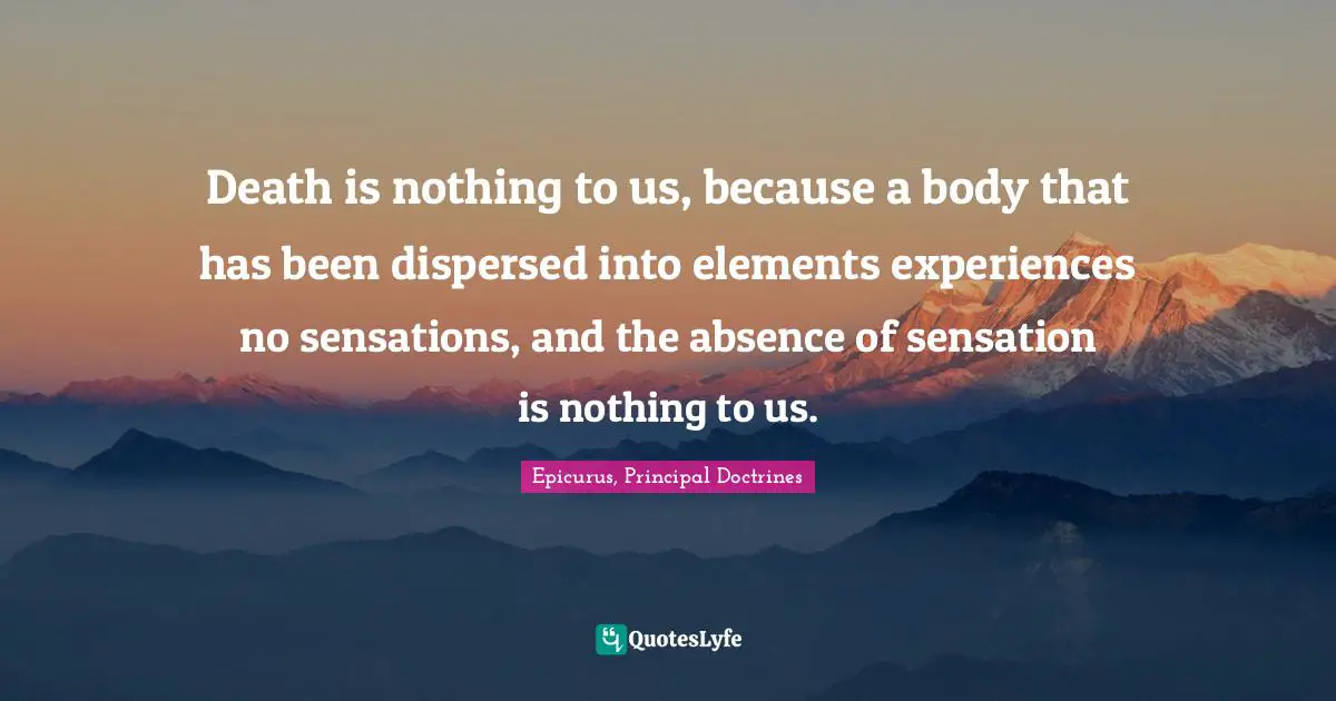 Death is nothing to us, because a body that has been dispersed into elements experiences no sensations, and the absence of sensation is nothing to us.