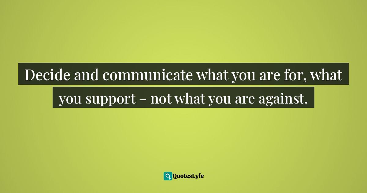 Decide and communicate what you are for, what you support – not what you are against.