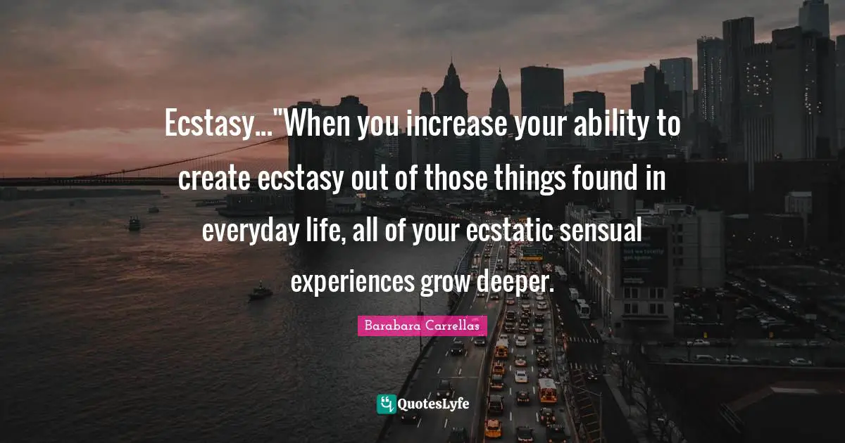 Ecstasy..."When you increase your ability to create ecstasy out of those things found in everyday life, all of your ecstatic sensual experiences grow deeper.