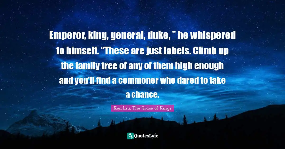 Emperor, king, general, duke, ” he whispered to himself. “These are just labels. Climb up the family tree of any of them high enough and you’ll find a commoner who dared to take a chance.
