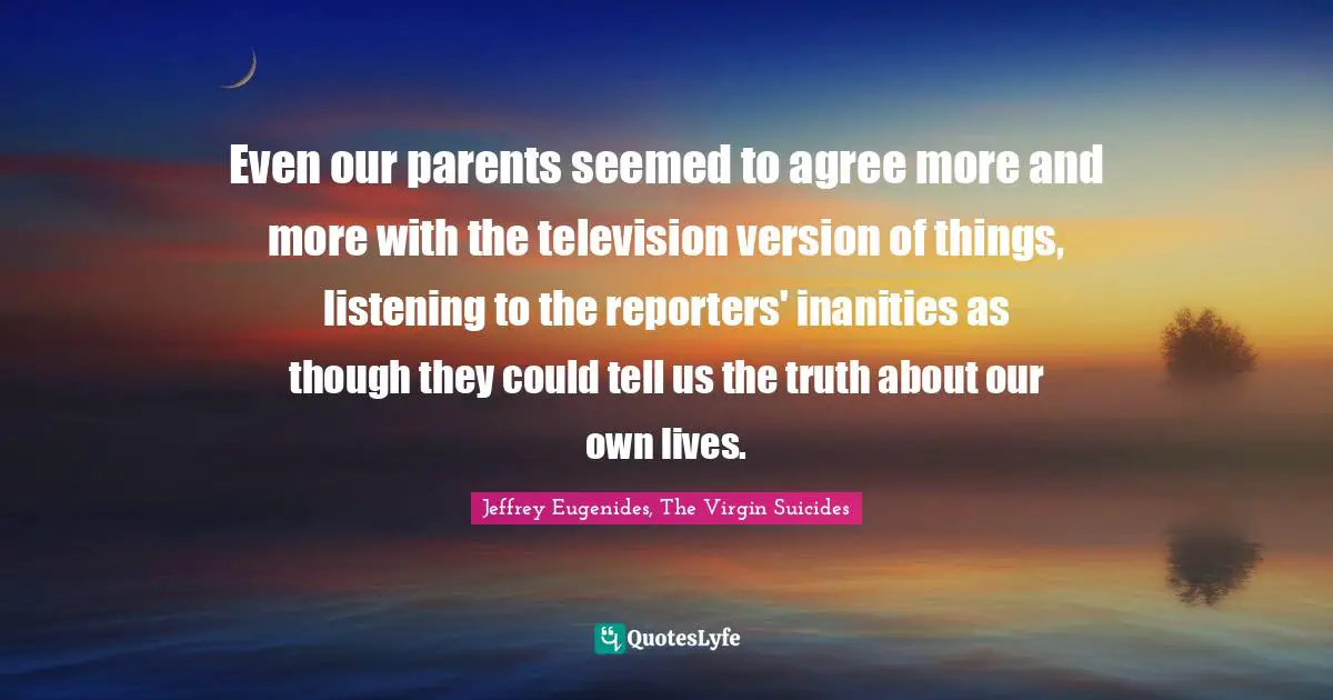 Even our parents seemed to agree more and more with the television version of things, listening to the reporters' inanities as though they could tell us the truth about our own lives.