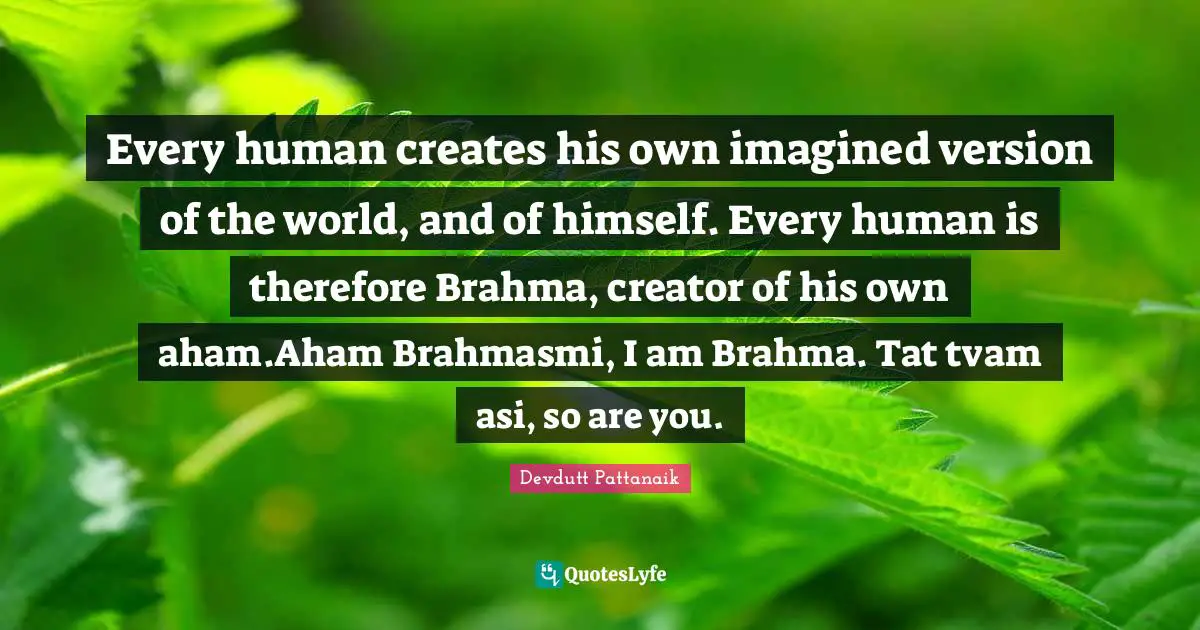 Every human creates his own imagined version of the world, and of himself. Every human is therefore Brahma, creator of his own aham.Aham Brahmasmi, I am Brahma. Tat tvam asi, so are you.