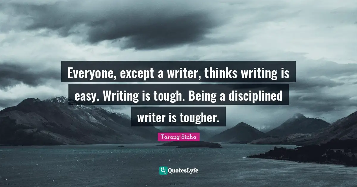 Everyone, except a writer, thinks writing is easy. Writing is tough. Being a disciplined writer is tougher.