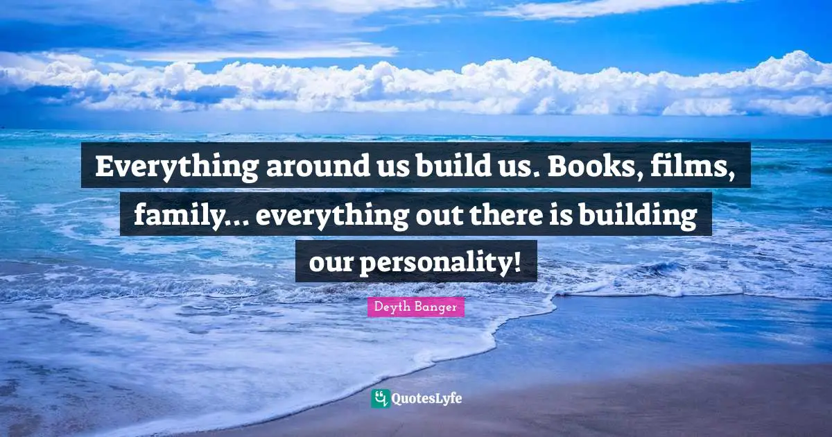 Everything around us build us. Books, films, family... everything out there is building our personality!