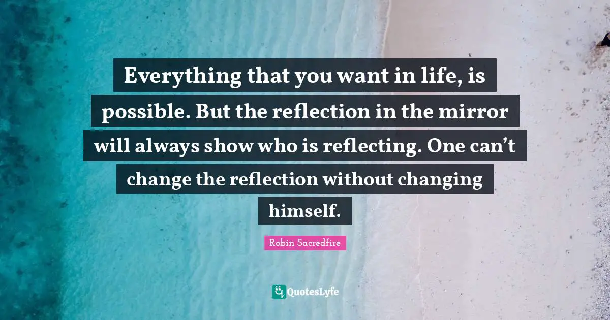 Everything that you want in life, is possible. But the reflection in the mirror will always show who is reflecting. One can’t change the reflection without changing himself.