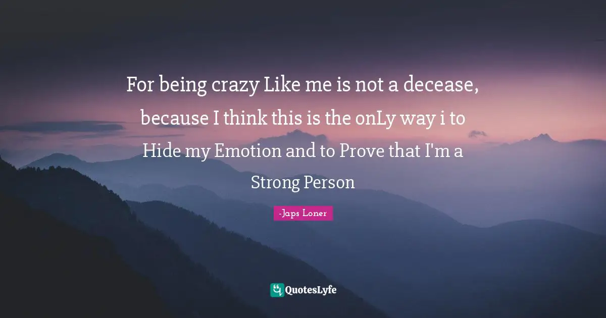 For being crazy Like me is not a decease, because I think this is the onLy way i to Hide my Emotion and to Prove that I'm a Strong Person