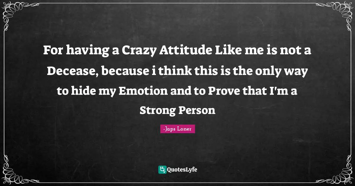 For having a Crazy Attitude Like me is not a Decease, because i think this is the only way to hide my Emotion and to Prove that I'm a Strong Person