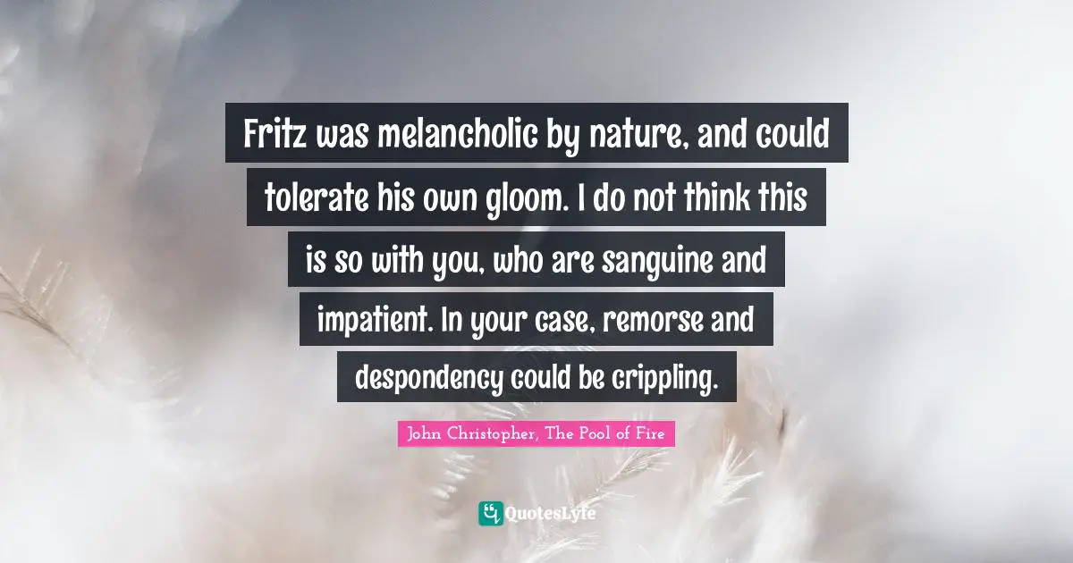 John Christopher, The Pool Of Fire Quotes: "Fritz was melancholic by nature, and could tolerate his own gloom. I do not think this is so with you, who are sanguine and impatient. In your case, remorse and despondency could be crippling."