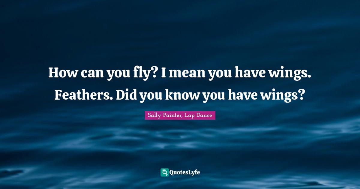 How can you fly? I mean you have wings. Feathers. Did you know you hav