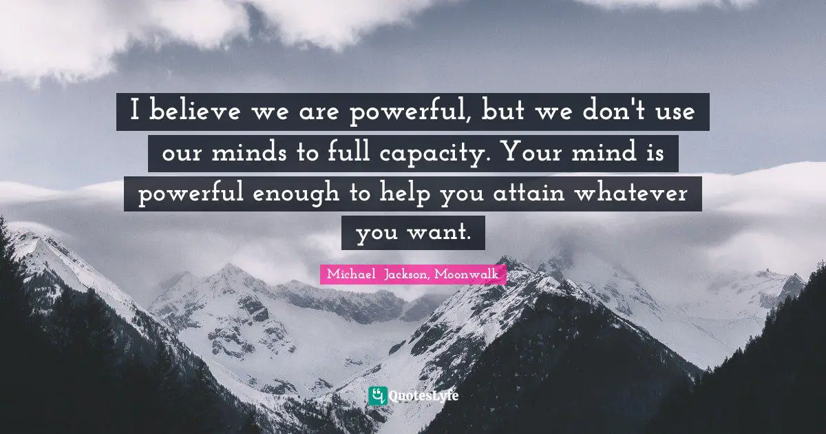 I believe we are powerful, but we don't use our minds to full capacity. Your mind is powerful enough to help you attain whatever you want.