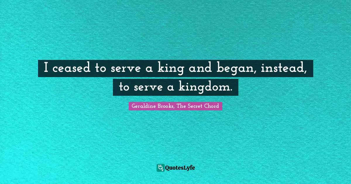 I ceased to serve a king and began, instead, to serve a kingdom.