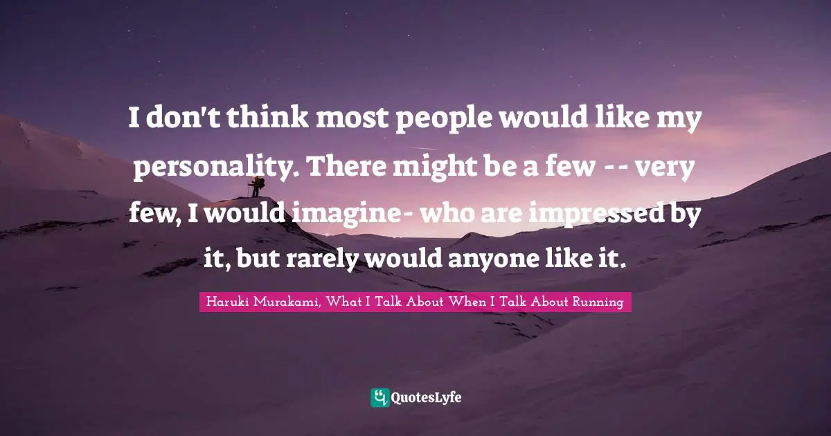 I don't think most people would like my personality. There might be a few -- very few, I would imagine- who are impressed by it, but rarely would anyone like it.