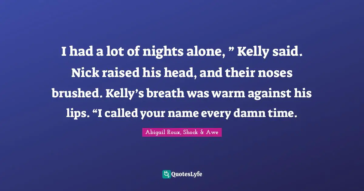 I had a lot of nights alone, ” Kelly said. Nick raised his head, and their noses brushed. Kelly’s breath was warm against his lips. “I called your name every damn time.