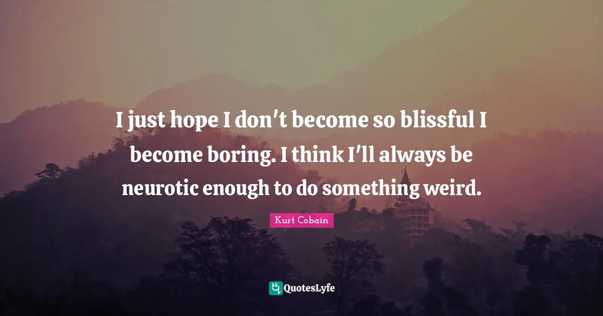 I just hope I don't become so blissful I become boring. I think I'll always be neurotic enough to do something weird.