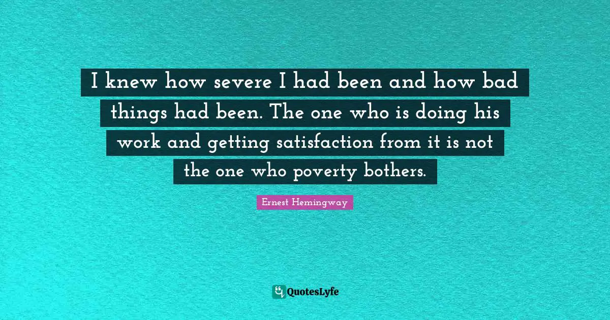 I knew how severe I had been and how bad things had been. The one who is doing his work and getting satisfaction from it is not the one who poverty bothers.