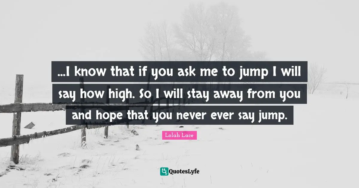 ...I know that if you ask me to jump I will say how high. So I will stay away from you and hope that you never ever say jump.