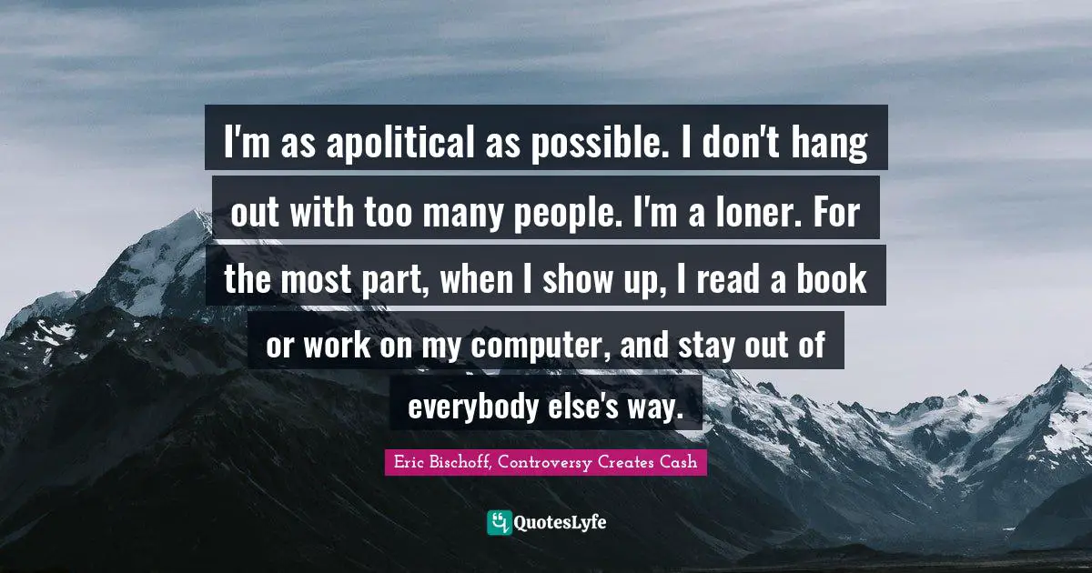 I'm as apolitical as possible. I don't hang out with too many people. I'm a loner. For the most part, when I show up, I read a book or work on my computer, and stay out of everybody else's way.